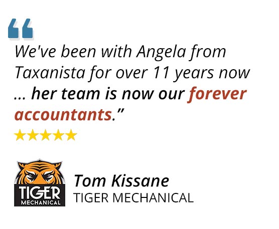 "We've been with Angela from Taxanista for over 11 years now ... her team is now our forever accountants." ~Tom Kissane Tiger Mechanical