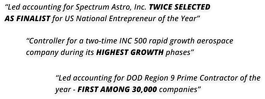 “Led accounting for Spectrum Astro, Inc. TWICE SELECTED AS FINALIST for US National Entrepreneur of the Year” “Controller for a two-time INC 500 rapid growth aerospace company during its HIGHEST GROWTH phases” “Led accounting for DOD Region 9 Prime Contractor of the year - FIRST AMONG 30,000 companies”