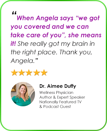 “When Angela says “we got you covered and we can take care of you”, she means it! She really got my brain in the right place. Thank you, Angela.” Dr. Aimee Duffy Wellness Physician Author & Expert Speaker Nationally Featured TV & Podcast Guest