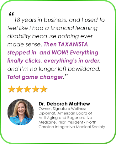 “18 years in business, and I used to feel like I had a financial learning disability because nothing ever made sense. Then TAXANISTA stepped in and WOW! Everything finally clicks, everything’s in order, and I’m no longer left bewildered. Total game changer.” Dr. Deborah Matthew