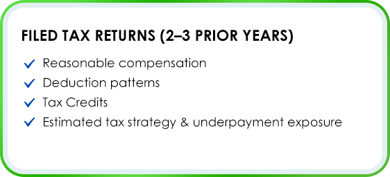 Filed Tax Returns (2–3 prior years) Reasonable compensation Deduction patterns Tax Credits Estimated tax strategy & underpayment exposure
