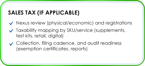 Sales Tax (if applicable) Nexus review (physical/economic) and registrations Taxability mapping by SKU/service (supplements, test kits, retail, digital) Collection, filing cadence, and audit readiness (exemption certificates, reports)