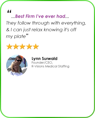 “...Best Firm I've ever had... They follow through with everything, & I can just relax knowing it's off my plate" Lynn Surwald Founder/CEO, R-Visions Medical Staffing
